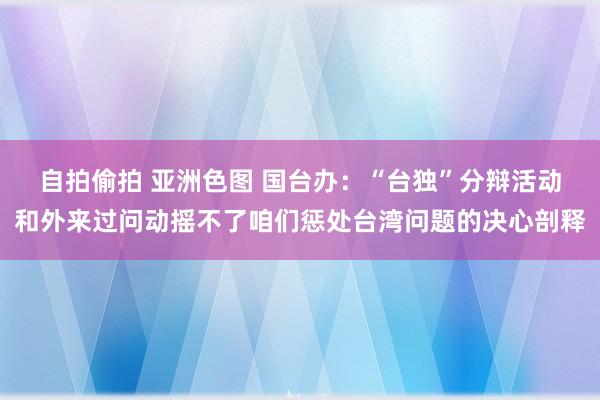 自拍偷拍 亚洲色图 国台办：“台独”分辩活动和外来过问动摇不了咱们惩处台湾问题的决心剖释