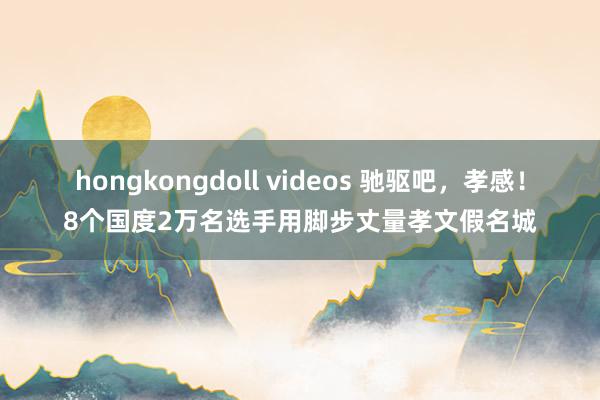 hongkongdoll videos 驰驱吧，孝感！8个国度2万名选手用脚步丈量孝文假名城