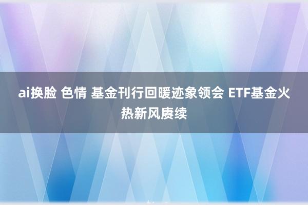 ai换脸 色情 基金刊行回暖迹象领会 ETF基金火热新风赓续