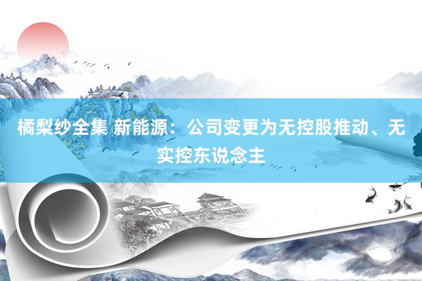 橘梨纱全集 新能源：公司变更为无控股推动、无实控东说念主