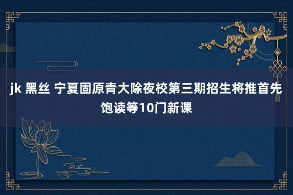 jk 黑丝 宁夏固原青大除夜校第三期招生将推首先饱读等10门新课