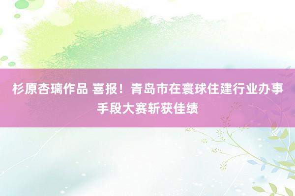 杉原杏璃作品 喜报！青岛市在寰球住建行业办事手段大赛斩获佳绩