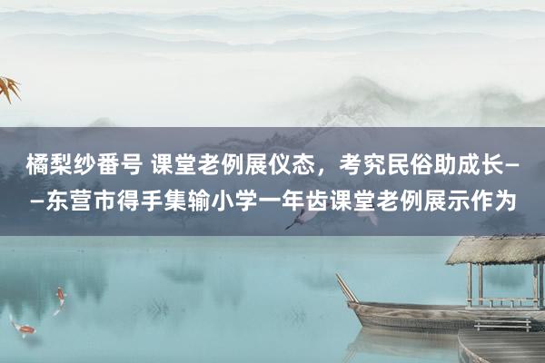 橘梨纱番号 课堂老例展仪态，考究民俗助成长——东营市得手集输小学一年齿课堂老例展示作为