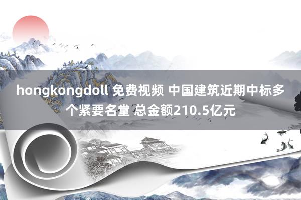 hongkongdoll 免费视频 中国建筑近期中标多个紧要名堂 总金额210.5亿元