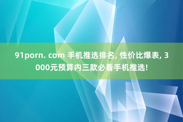 91porn. com 手机推选排名， 性价比爆表， 3000元预算内三款必看手机推选!