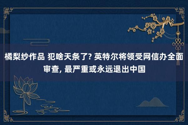 橘梨纱作品 犯啥天条了? 英特尔将领受网信办全面审查， 最严重或永远退出中国