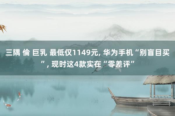 三隅 倫 巨乳 最低仅1149元， 华为手机“别盲目买”， 现时这4款实在“零差评”