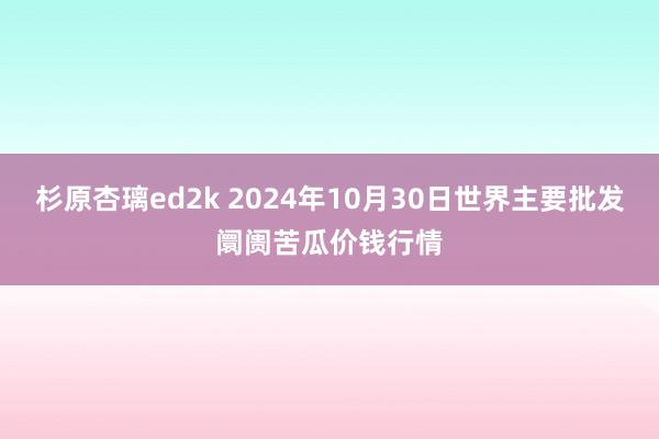 杉原杏璃ed2k 2024年10月30日世界主要批发阛阓苦瓜价钱行情