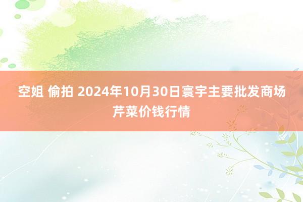 空姐 偷拍 2024年10月30日寰宇主要批发商场芹菜价钱行情