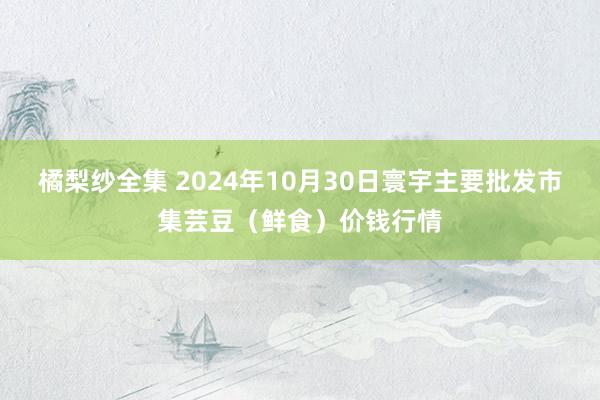 橘梨纱全集 2024年10月30日寰宇主要批发市集芸豆（鲜食）价钱行情