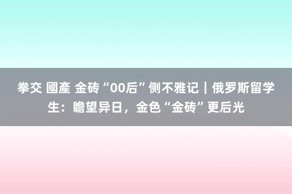 拳交 國產 金砖“00后”侧不雅记｜俄罗斯留学生：瞻望异日，金色“金砖”更后光