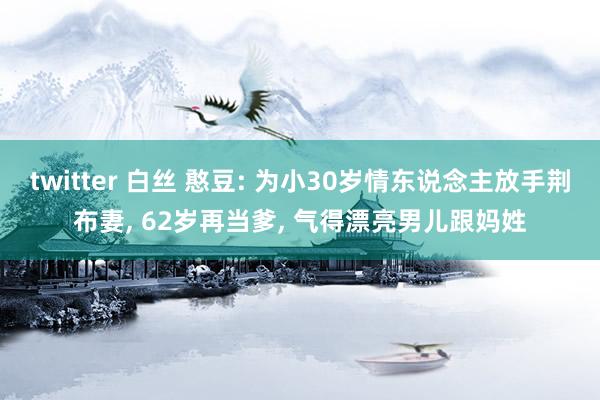 twitter 白丝 憨豆: 为小30岁情东说念主放手荆布妻， 62岁再当爹， 气得漂亮男儿跟妈姓