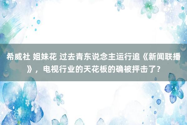 希威社 姐妹花 过去青东说念主运行追《新闻联播》，电视行业的天花板的确被抨击了？