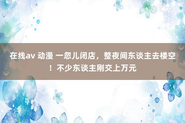 在线av 动漫 一忽儿闭店，整夜间东谈主去楼空！不少东谈主刚交上万元