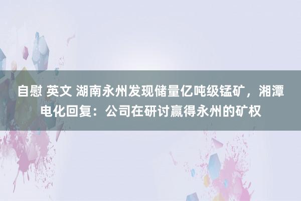 自慰 英文 湖南永州发现储量亿吨级锰矿，湘潭电化回复：公司在研讨赢得永州的矿权