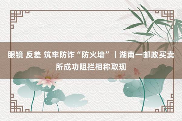 眼镜 反差 筑牢防诈“防火墙”丨湖南一邮政买卖所成功阻拦相称取现