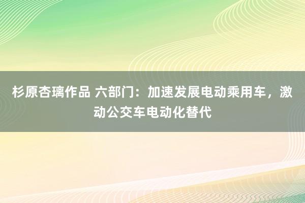 杉原杏璃作品 六部门：加速发展电动乘用车，激动公交车电动化替代