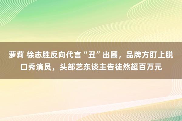 萝莉 徐志胜反向代言“丑”出圈，品牌方盯上脱口秀演员，头部艺东谈主告徒然超百万元