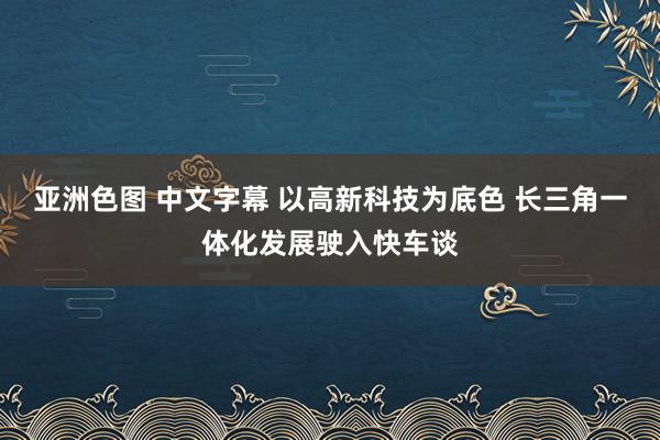 亚洲色图 中文字幕 以高新科技为底色 长三角一体化发展驶入快车谈