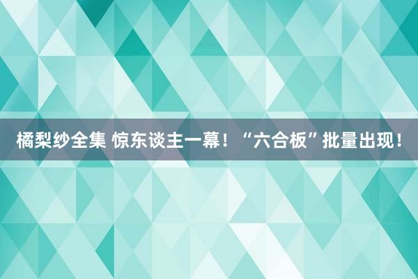 橘梨纱全集 惊东谈主一幕！“六合板”批量出现！