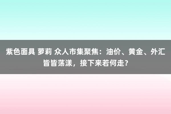 紫色面具 萝莉 众人市集聚焦：油价、黄金、外汇皆皆荡漾，接下来若何走？