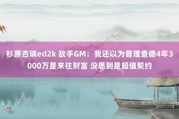 杉原杏璃ed2k 敌手GM：我还以为普理查德4年3000万是来往财富 没思到是超值契约