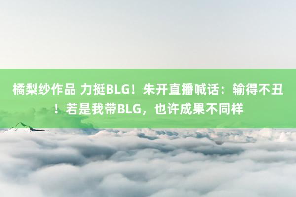 橘梨纱作品 力挺BLG！朱开直播喊话：输得不丑！若是我带BLG，也许成果不同样