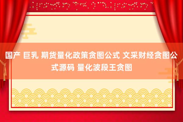 国产 巨乳 期货量化政策贪图公式 文采财经贪图公式源码 量化波段王贪图