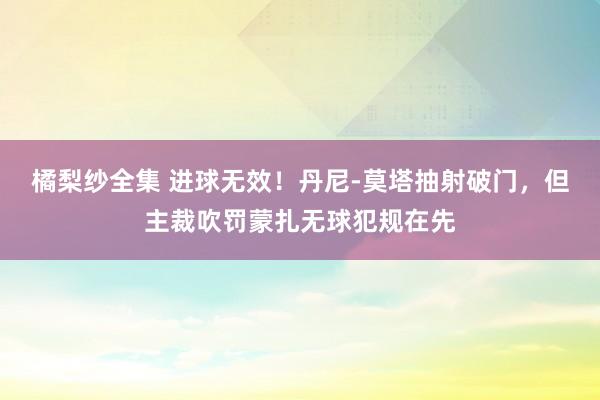 橘梨纱全集 进球无效！丹尼-莫塔抽射破门，但主裁吹罚蒙扎无球犯规在先