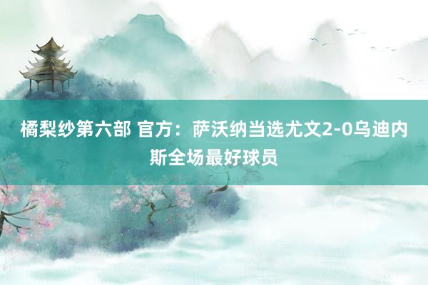 橘梨纱第六部 官方：萨沃纳当选尤文2-0乌迪内斯全场最好球员