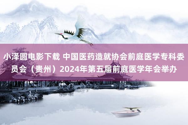 小泽圆电影下载 中国医药造就协会前庭医学专科委员会（贵州）2024年第五届前庭医学年会举办