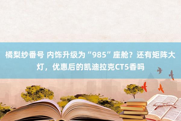 橘梨纱番号 内饰升级为“985”座舱？还有矩阵大灯，优惠后的凯迪拉克CT5香吗