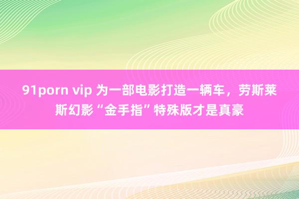 91porn vip 为一部电影打造一辆车，劳斯莱斯幻影“金手指”特殊版才是真豪