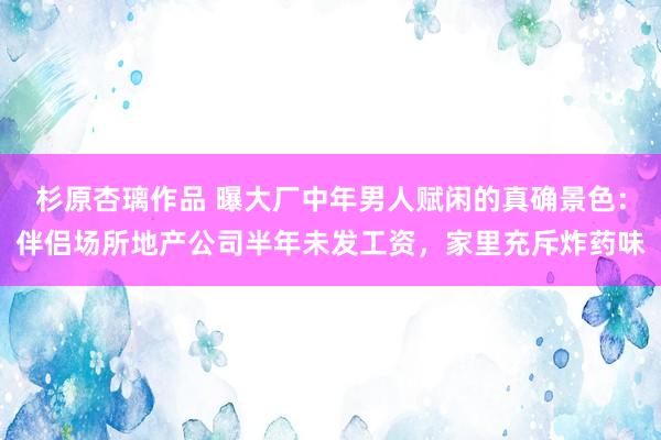 杉原杏璃作品 曝大厂中年男人赋闲的真确景色：伴侣场所地产公司半年未发工资，家里充斥炸药味