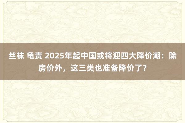 丝袜 龟责 2025年起中国或将迎四大降价潮：除房价外，这三类也准备降价了？