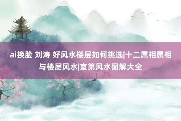 ai换脸 刘涛 好风水楼层如何挑选|十二属相属相与楼层风水|室第风水图解大全