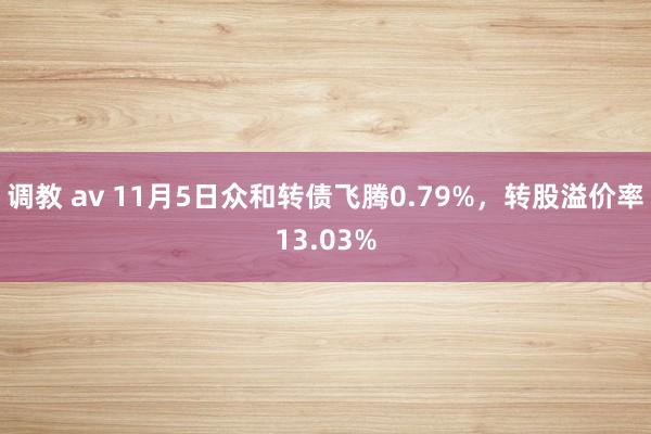 调教 av 11月5日众和转债飞腾0.79%，转股溢价率13.03%