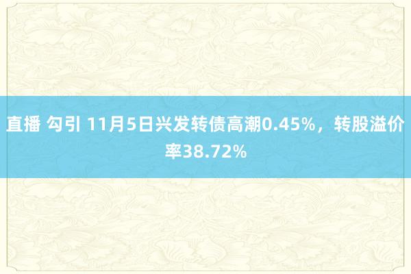 直播 勾引 11月5日兴发转债高潮0.45%，转股溢价率38.72%