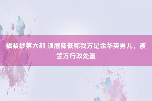 橘梨纱第六部 须眉降低称我方是余华英男儿，被警方行政处置