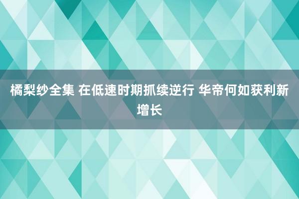 橘梨纱全集 在低速时期抓续逆行 华帝何如获利新增长