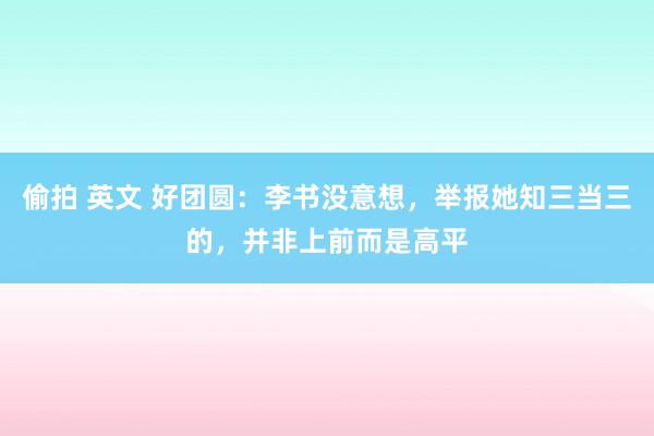 偷拍 英文 好团圆：李书没意想，举报她知三当三的，并非上前而是高平