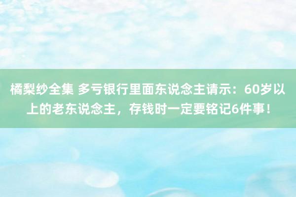 橘梨纱全集 多亏银行里面东说念主请示：60岁以上的老东说念主，存钱时一定要铭记6件事！