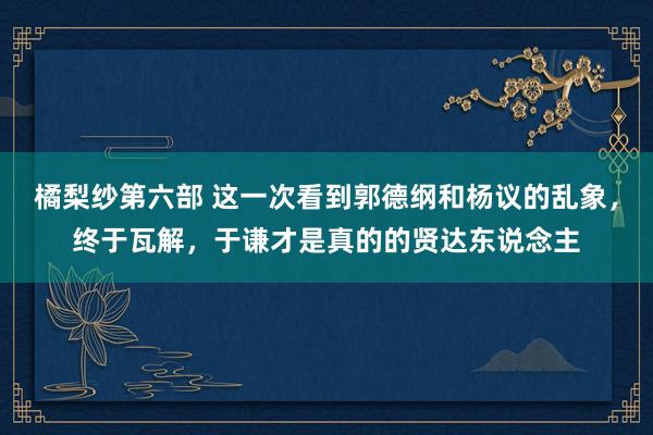 橘梨纱第六部 这一次看到郭德纲和杨议的乱象，终于瓦解，于谦才是真的的贤达东说念主