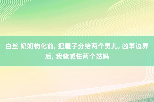 白丝 奶奶物化前， 把屋子分给两个男儿， 凶事边界后， 我爸喊住两个姑妈