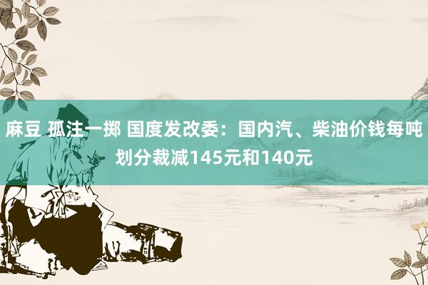 麻豆 孤注一掷 国度发改委：国内汽、柴油价钱每吨划分裁减145元和140元