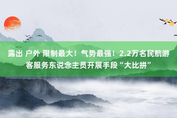 露出 户外 限制最大！气势最强！2.2万名民航游客服务东说念主员开展手段“大比拼”