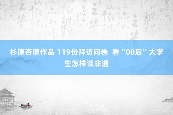 杉原杏璃作品 119份拜访问卷  看“00后”大学生怎样谈非遗