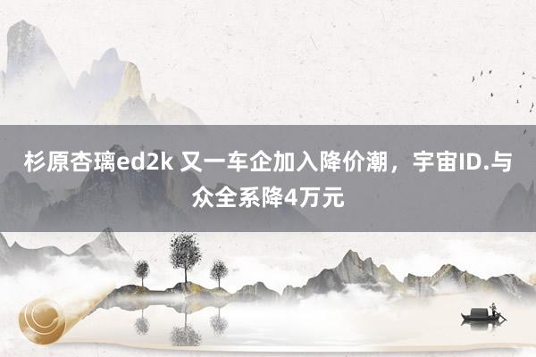 杉原杏璃ed2k 又一车企加入降价潮，宇宙ID.与众全系降4万元