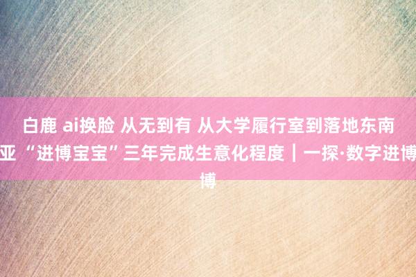 白鹿 ai换脸 从无到有 从大学履行室到落地东南亚 “进博宝宝”三年完成生意化程度︱一探·数字进博