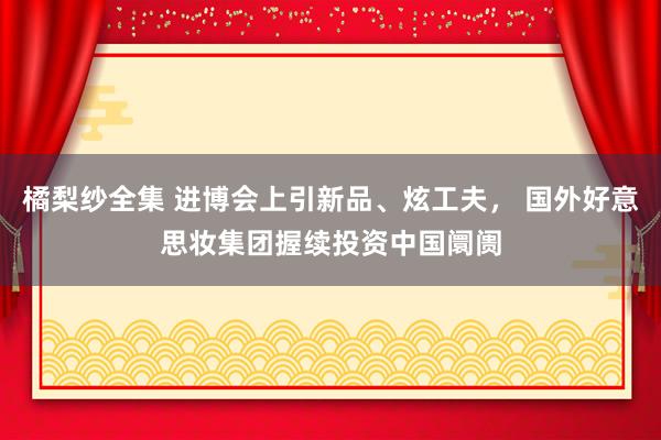 橘梨纱全集 进博会上引新品、炫工夫， 国外好意思妆集团握续投资中国阛阓